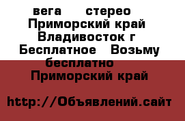 вега 119 стерео  - Приморский край, Владивосток г. Бесплатное » Возьму бесплатно   . Приморский край